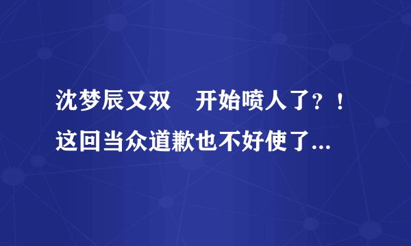 沈梦辰又双叒开始喷人了？！这回当众道歉也不好使了...