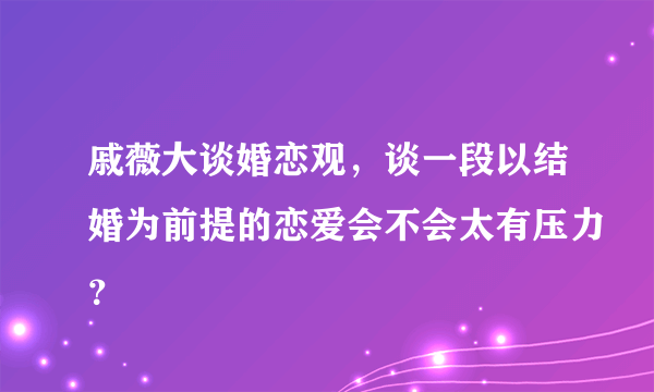 戚薇大谈婚恋观，谈一段以结婚为前提的恋爱会不会太有压力？