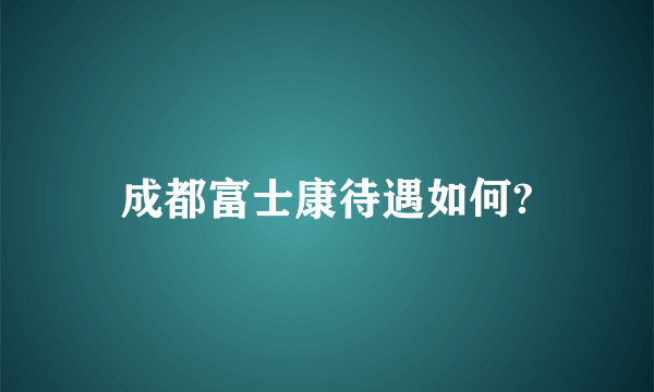 成都富士康待遇如何?