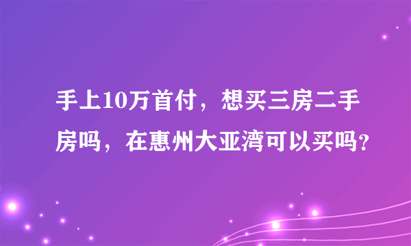 手上10万首付，想买三房二手房吗，在惠州大亚湾可以买吗？