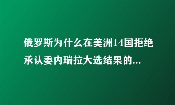 俄罗斯为什么在美洲14国拒绝承认委内瑞拉大选结果的情况下仍要力挺马杜罗？