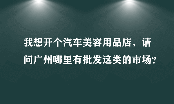 我想开个汽车美容用品店，请问广州哪里有批发这类的市场？