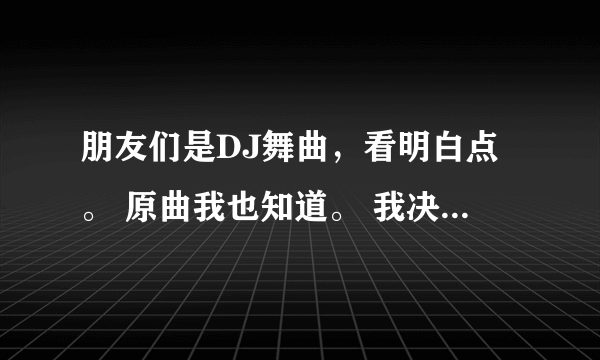 朋友们是DJ舞曲，看明白点。 原曲我也知道。 我决定爱你一万年，后面就是