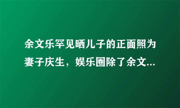 余文乐罕见晒儿子的正面照为妻子庆生，娱乐圈除了余文乐还有谁这样“踏实”？