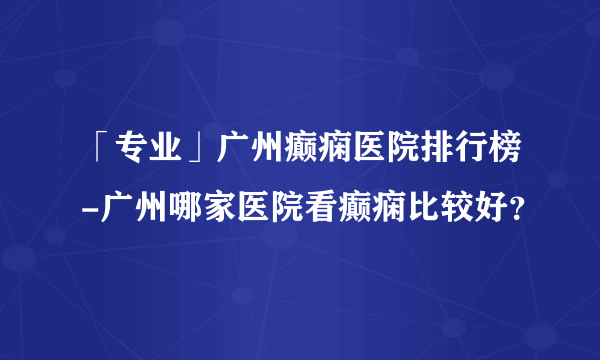 「专业」广州癫痫医院排行榜-广州哪家医院看癫痫比较好？