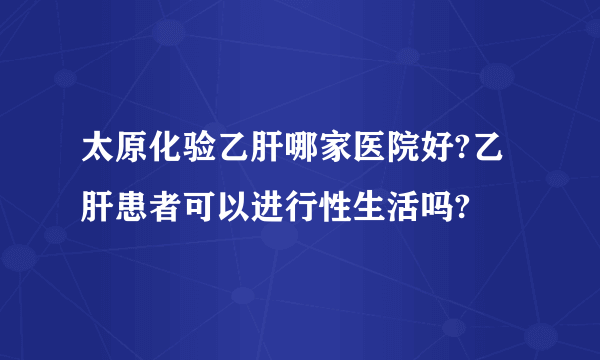 太原化验乙肝哪家医院好?乙肝患者可以进行性生活吗?