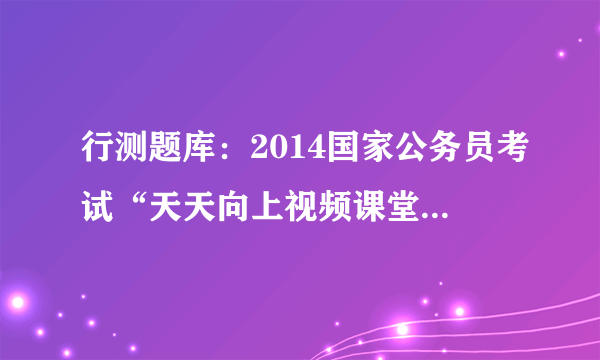 行测题库：2014国家公务员考试“天天向上视频课堂”20130816