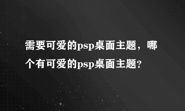 需要可爱的psp桌面主题，哪个有可爱的psp桌面主题？