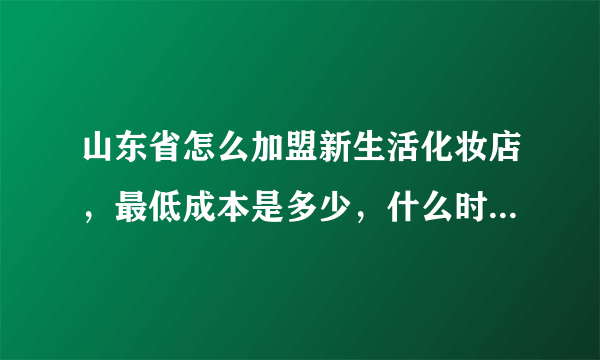 山东省怎么加盟新生活化妆店，最低成本是多少，什么时候怎么提货才能最便宜？