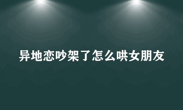 异地恋吵架了怎么哄女朋友