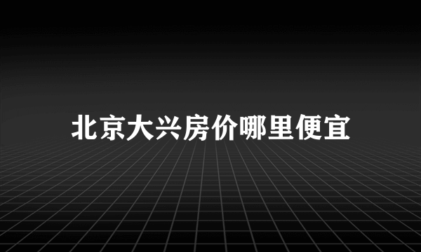 北京大兴房价哪里便宜