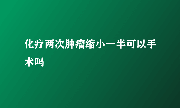 化疗两次肿瘤缩小一半可以手术吗