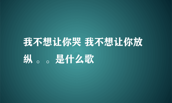 我不想让你哭 我不想让你放纵 。。是什么歌