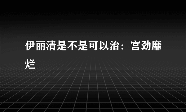 伊丽清是不是可以治：宫劲靡烂