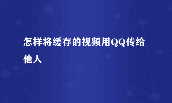 怎样将缓存的视频用QQ传给他人