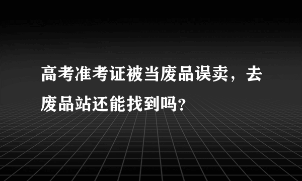 高考准考证被当废品误卖，去废品站还能找到吗？