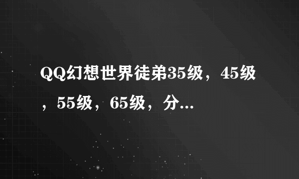 QQ幻想世界徒弟35级，45级，55级，65级，分别要多少师缘度？求祥解