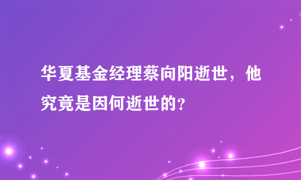 华夏基金经理蔡向阳逝世，他究竟是因何逝世的？ 