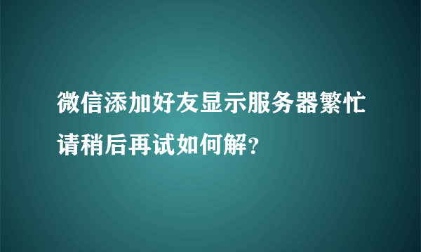 微信添加好友显示服务器繁忙请稍后再试如何解？