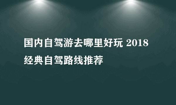 国内自驾游去哪里好玩 2018经典自驾路线推荐