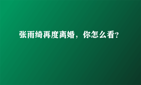 张雨绮再度离婚，你怎么看？