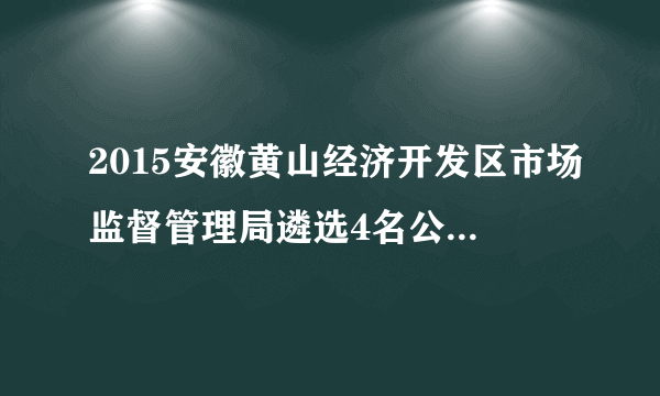 2015安徽黄山经济开发区市场监督管理局遴选4名公务员公告