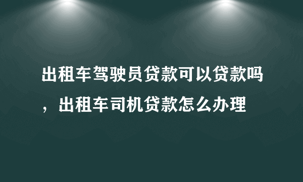 出租车驾驶员贷款可以贷款吗，出租车司机贷款怎么办理