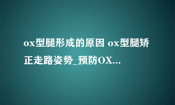 ox型腿形成的原因 ox型腿矫正走路姿势_预防OX型腿的方法_ox型腿形成的原因