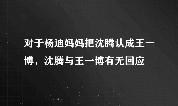 对于杨迪妈妈把沈腾认成王一博，沈腾与王一博有无回应