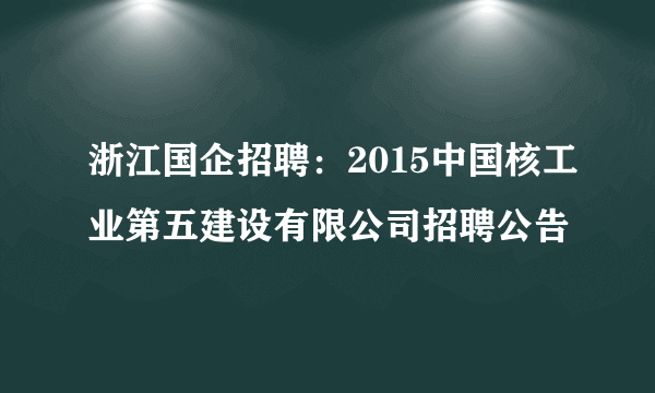 浙江国企招聘：2015中国核工业第五建设有限公司招聘公告