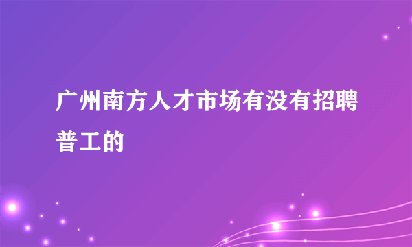 广州南方人才市场有没有招聘普工的