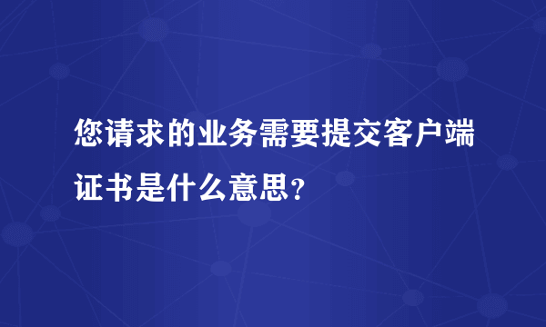 您请求的业务需要提交客户端证书是什么意思？