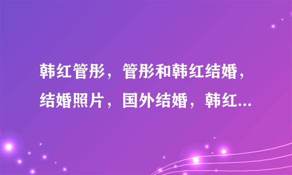 韩红管彤，管彤和韩红结婚，结婚照片，国外结婚，韩红新欢管彤，内幕资料？