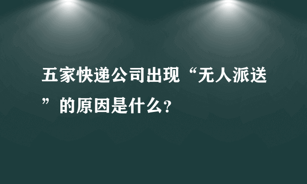 五家快递公司出现“无人派送”的原因是什么？