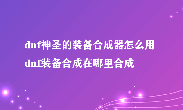 dnf神圣的装备合成器怎么用 dnf装备合成在哪里合成