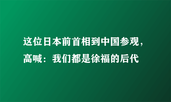 这位日本前首相到中国参观，高喊：我们都是徐福的后代