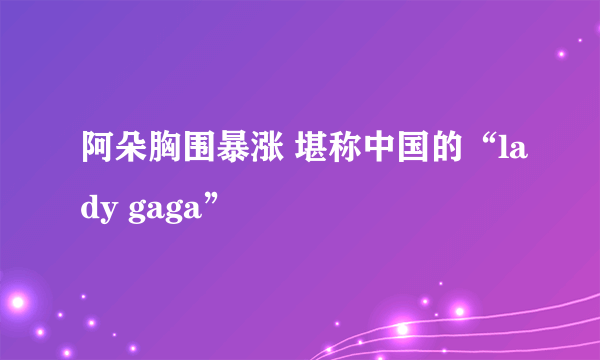 阿朵胸围暴涨 堪称中国的“lady gaga”