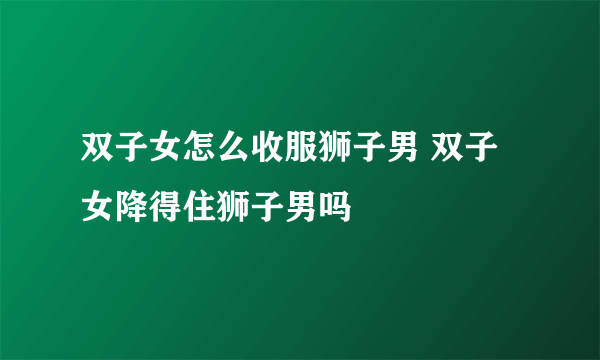 双子女怎么收服狮子男 双子女降得住狮子男吗