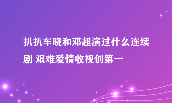 扒扒车晓和邓超演过什么连续剧 艰难爱情收视创第一