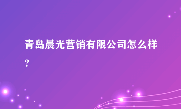 青岛晨光营销有限公司怎么样？