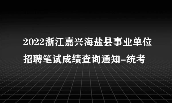 2022浙江嘉兴海盐县事业单位招聘笔试成绩查询通知-统考