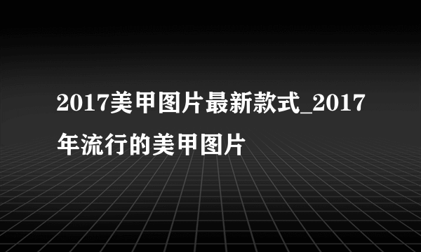 2017美甲图片最新款式_2017年流行的美甲图片