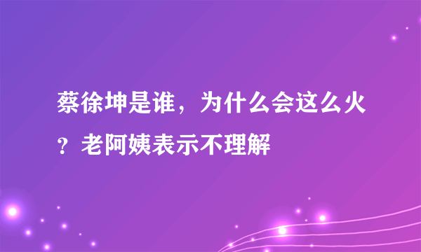 蔡徐坤是谁，为什么会这么火？老阿姨表示不理解