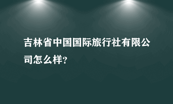 吉林省中国国际旅行社有限公司怎么样？