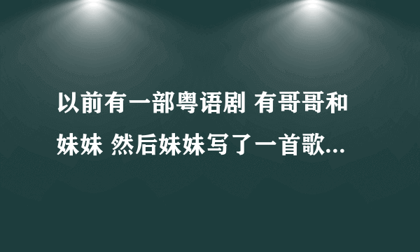 以前有一部粤语剧 有哥哥和妹妹 然后妹妹写了一首歌给哥哥 还唱给他听了 还弹钢琴了