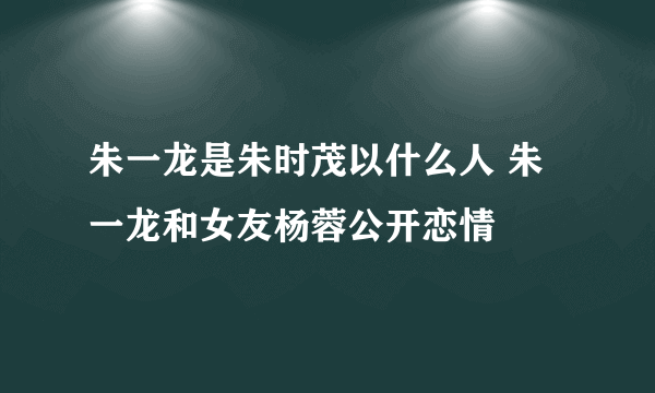 朱一龙是朱时茂以什么人 朱一龙和女友杨蓉公开恋情