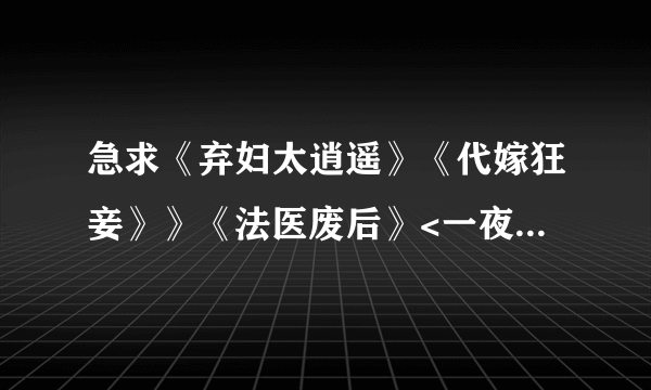 急求《弃妇太逍遥》《代嫁狂妾》》《法医废后》<一夜弃妃> TXT电子书全文？还可以在发一些好看的穿越文！