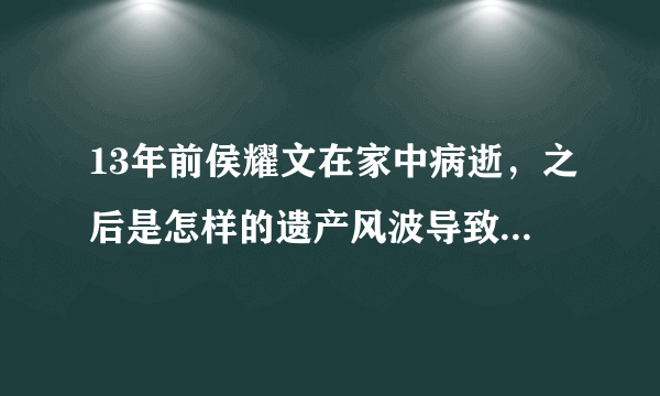 13年前侯耀文在家中病逝，之后是怎样的遗产风波导致其4年未能下葬？