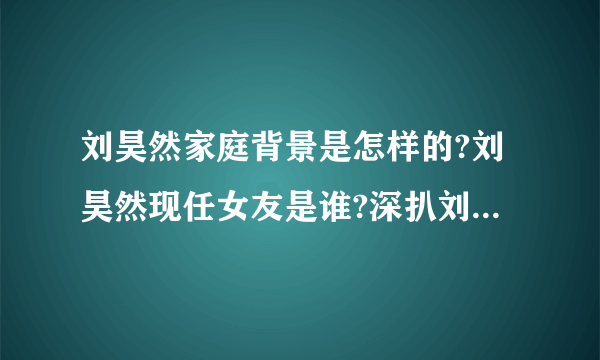 刘昊然家庭背景是怎样的?刘昊然现任女友是谁?深扒刘昊然3位前女友?