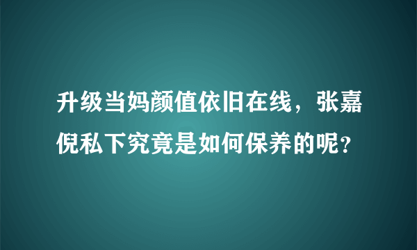 升级当妈颜值依旧在线，张嘉倪私下究竟是如何保养的呢？